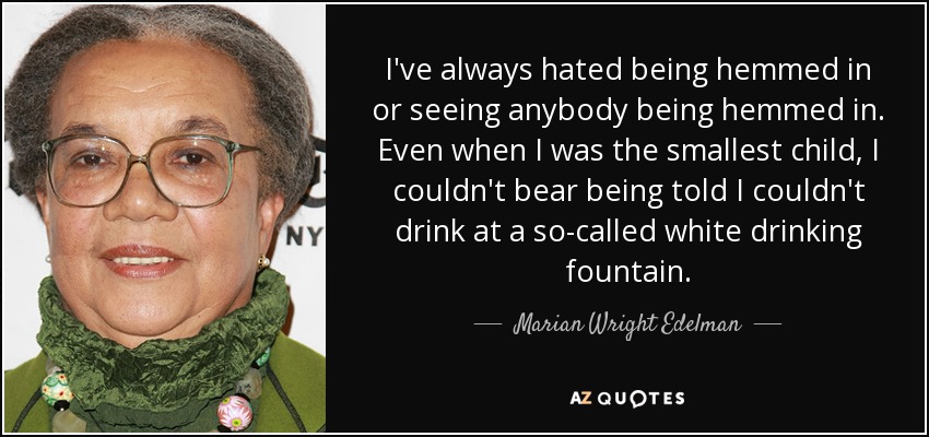 I've always hated being hemmed in or seeing anybody being hemmed in. Even when I was the smallest child, I couldn't bear being told I couldn't drink at a so-called white drinking fountain. - Marian Wright Edelman