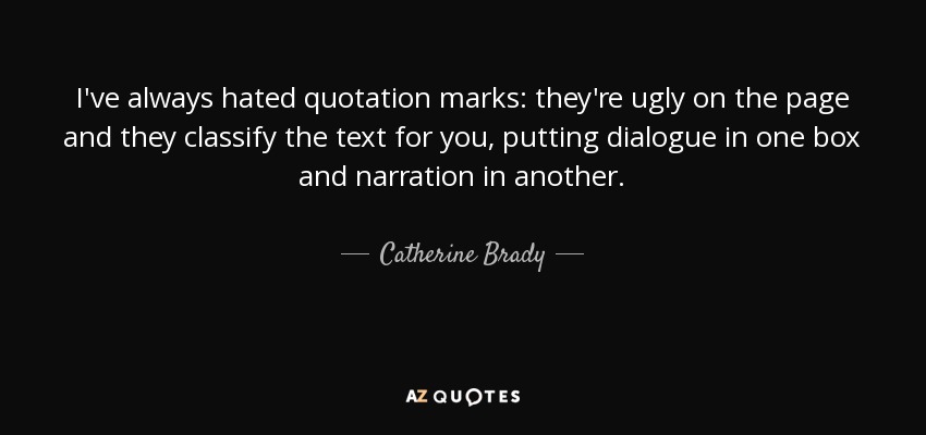 I've always hated quotation marks: they're ugly on the page and they classify the text for you, putting dialogue in one box and narration in another. - Catherine Brady