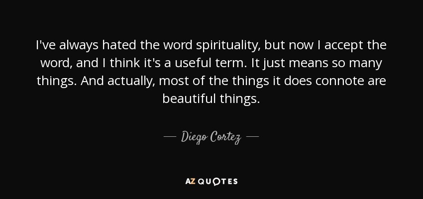 I've always hated the word spirituality, but now I accept the word, and I think it's a useful term. It just means so many things. And actually, most of the things it does connote are beautiful things. - Diego Cortez