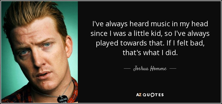 I've always heard music in my head since I was a little kid, so I've always played towards that. If I felt bad, that's what I did. - Joshua Homme