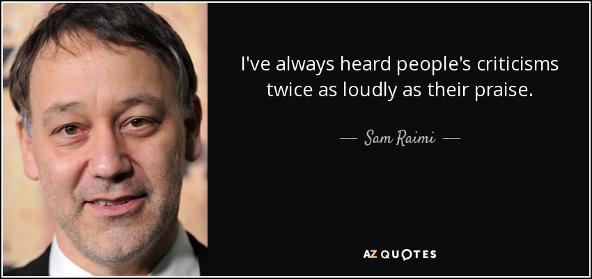 I've always heard people's criticisms twice as loudly as their praise. - Sam Raimi