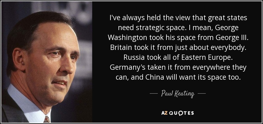 I've always held the view that great states need strategic space. I mean, George Washington took his space from George III. Britain took it from just about everybody. Russia took all of Eastern Europe. Germany's taken it from everywhere they can, and China will want its space too. - Paul Keating