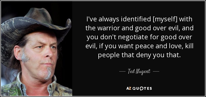 I've always identified [myself] with the warrior and good over evil, and you don't negotiate for good over evil, if you want peace and love, kill people that deny you that. - Ted Nugent