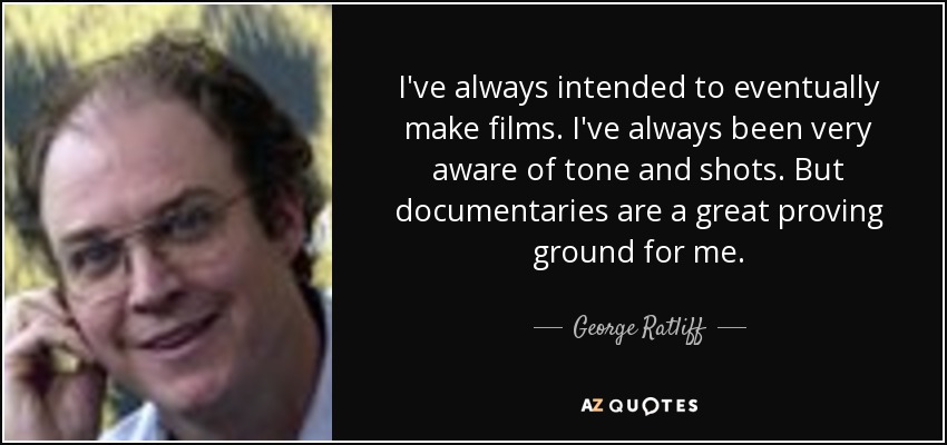 I've always intended to eventually make films. I've always been very aware of tone and shots. But documentaries are a great proving ground for me. - George Ratliff