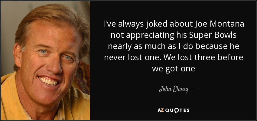 I've always joked about Joe Montana not appreciating his Super Bowls nearly as much as I do because he never lost one. We lost three before we got one - John Elway