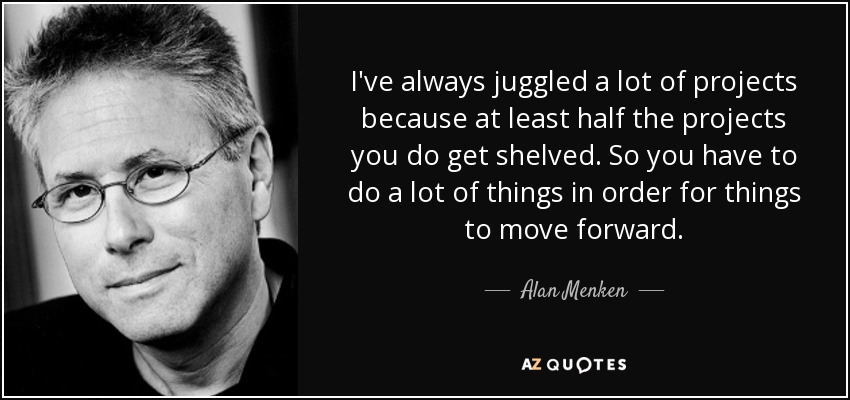 I've always juggled a lot of projects because at least half the projects you do get shelved. So you have to do a lot of things in order for things to move forward. - Alan Menken