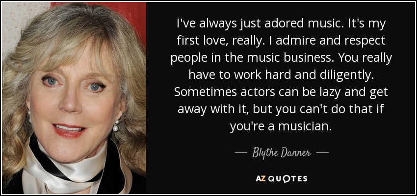 I've always just adored music. It's my first love, really. I admire and respect people in the music business. You really have to work hard and diligently. Sometimes actors can be lazy and get away with it, but you can't do that if you're a musician. - Blythe Danner
