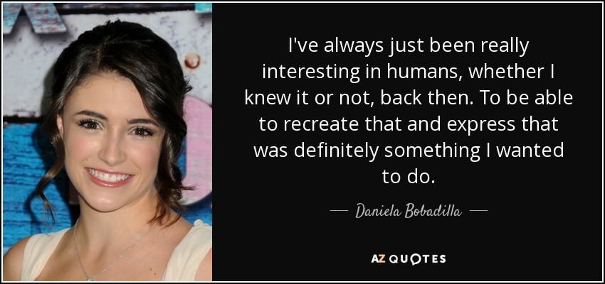 I've always just been really interesting in humans, whether I knew it or not, back then. To be able to recreate that and express that was definitely something I wanted to do. - Daniela Bobadilla