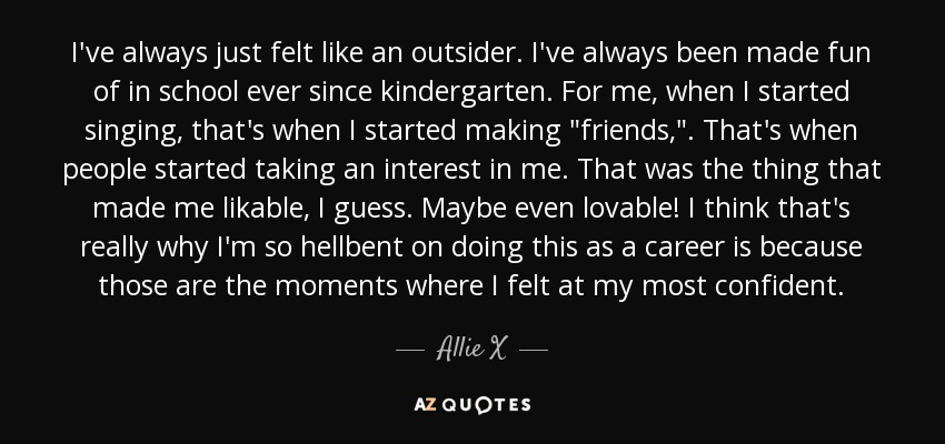 I've always just felt like an outsider. I've always been made fun of in school ever since kindergarten. For me, when I started singing, that's when I started making 