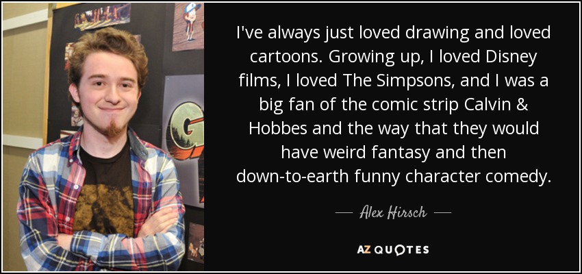 I've always just loved drawing and loved cartoons. Growing up, I loved Disney films, I loved The Simpsons, and I was a big fan of the comic strip Calvin & Hobbes and the way that they would have weird fantasy and then down-to-earth funny character comedy. - Alex Hirsch