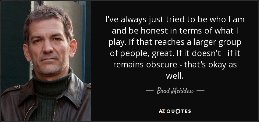 I've always just tried to be who I am and be honest in terms of what I play. If that reaches a larger group of people, great. If it doesn't - if it remains obscure - that's okay as well. - Brad Mehldau