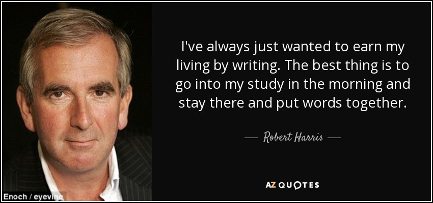 I've always just wanted to earn my living by writing. The best thing is to go into my study in the morning and stay there and put words together. - Robert Harris