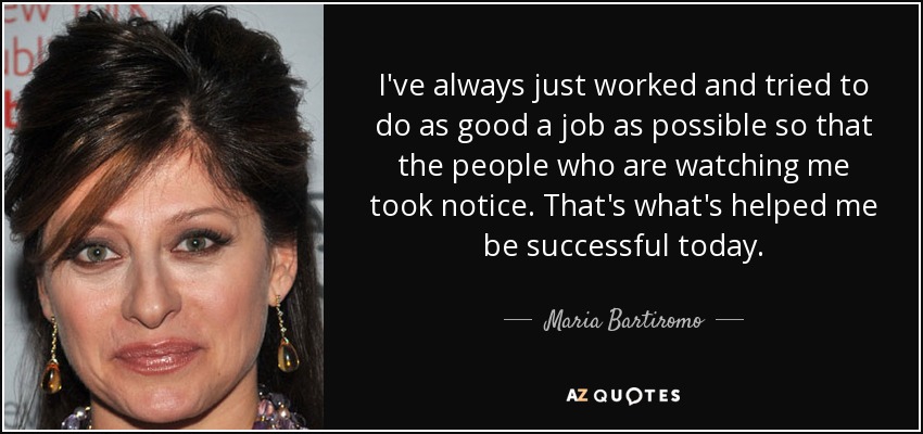 I've always just worked and tried to do as good a job as possible so that the people who are watching me took notice. That's what's helped me be successful today. - Maria Bartiromo
