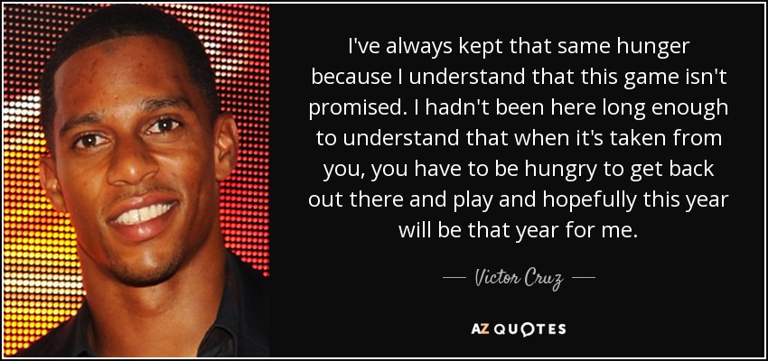 I've always kept that same hunger because I understand that this game isn't promised. I hadn't been here long enough to understand that when it's taken from you, you have to be hungry to get back out there and play and hopefully this year will be that year for me. - Victor Cruz