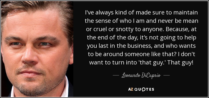 I've always kind of made sure to maintain the sense of who I am and never be mean or cruel or snotty to anyone. Because, at the end of the day, it's not going to help you last in the business, and who wants to be around someone like that? I don't want to turn into 'that guy.' That guy! - Leonardo DiCaprio