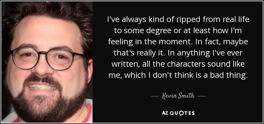 I've always kind of ripped from real life to some degree or at least how I'm feeling in the moment. In fact, maybe that's really it. In anything I've ever written, all the characters sound like me, which I don't think is a bad thing. - Kevin Smith