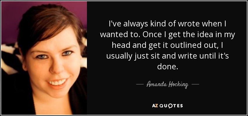I've always kind of wrote when I wanted to. Once I get the idea in my head and get it outlined out, I usually just sit and write until it's done. - Amanda Hocking
