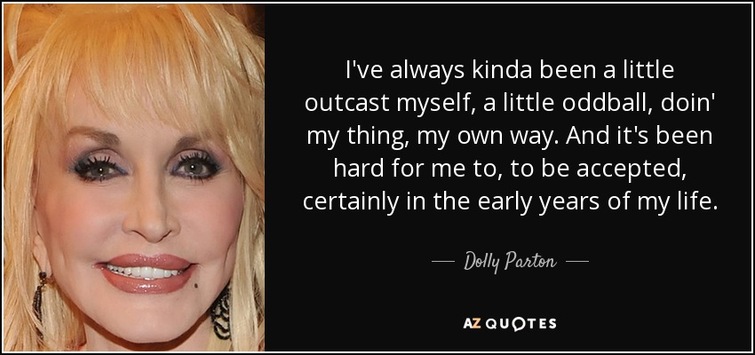 I've always kinda been a little outcast myself, a little oddball, doin' my thing, my own way. And it's been hard for me to, to be accepted, certainly in the early years of my life. - Dolly Parton