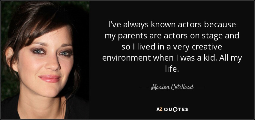 I've always known actors because my parents are actors on stage and so I lived in a very creative environment when I was a kid. All my life. - Marion Cotillard