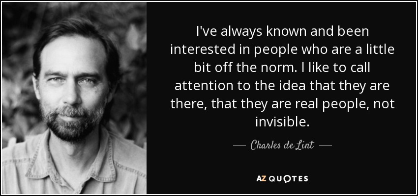 I've always known and been interested in people who are a little bit off the norm. I like to call attention to the idea that they are there, that they are real people, not invisible. - Charles de Lint