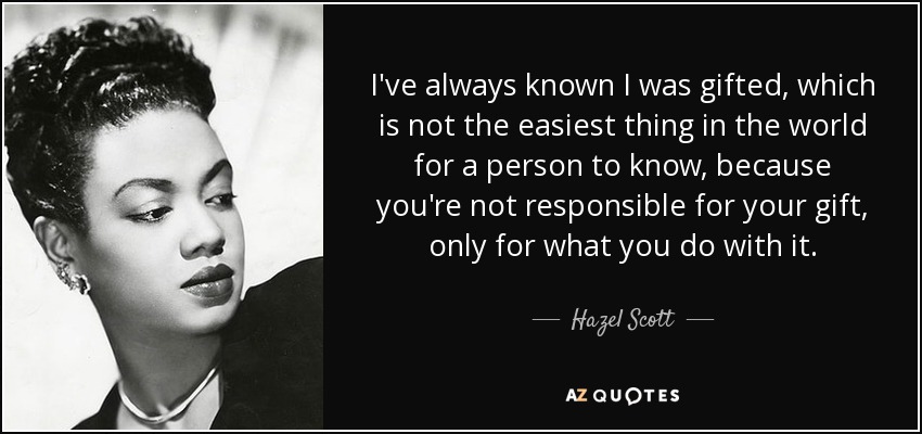 I've always known I was gifted, which is not the easiest thing in the world for a person to know, because you're not responsible for your gift, only for what you do with it. - Hazel Scott