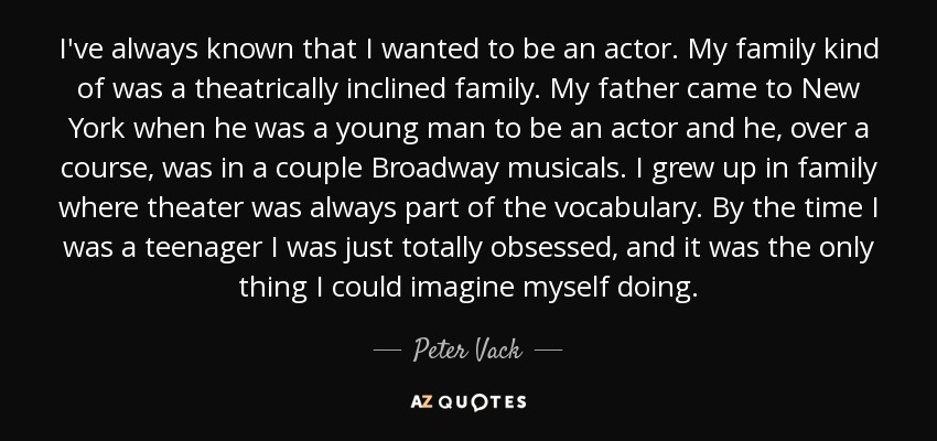 I've always known that I wanted to be an actor. My family kind of was a theatrically inclined family. My father came to New York when he was a young man to be an actor and he, over a course, was in a couple Broadway musicals. I grew up in family where theater was always part of the vocabulary. By the time I was a teenager I was just totally obsessed, and it was the only thing I could imagine myself doing. - Peter Vack