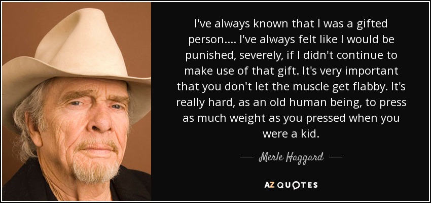 I've always known that I was a gifted person. ... I've always felt like I would be punished, severely, if I didn't continue to make use of that gift. It's very important that you don't let the muscle get flabby. It's really hard, as an old human being, to press as much weight as you pressed when you were a kid. - Merle Haggard