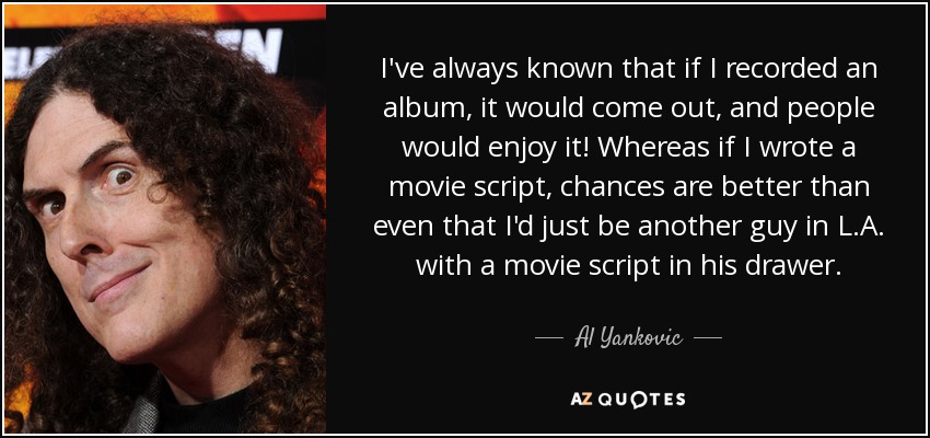 I've always known that if I recorded an album, it would come out, and people would enjoy it! Whereas if I wrote a movie script, chances are better than even that I'd just be another guy in L.A. with a movie script in his drawer. - Al Yankovic