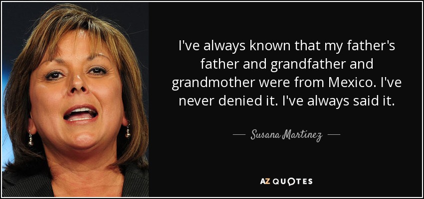 I've always known that my father's father and grandfather and grandmother were from Mexico. I've never denied it. I've always said it. - Susana Martinez