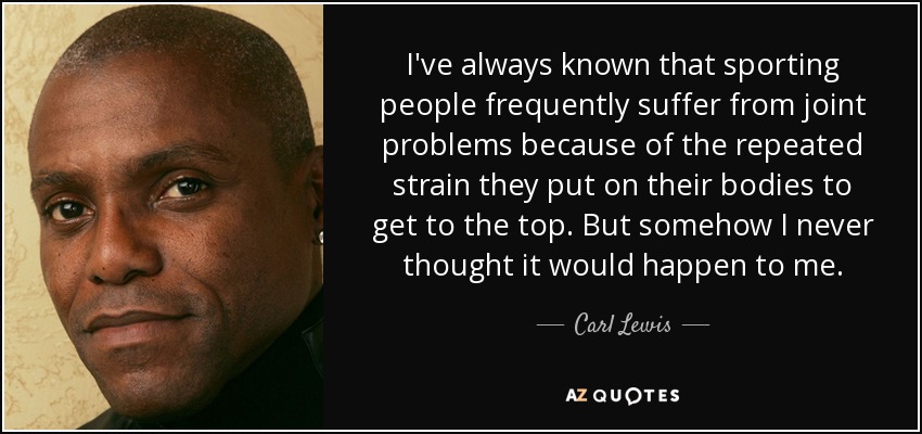 I've always known that sporting people frequently suffer from joint problems because of the repeated strain they put on their bodies to get to the top. But somehow I never thought it would happen to me. - Carl Lewis