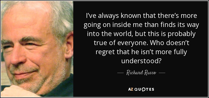 I’ve always known that there’s more going on inside me than finds its way into the world, but this is probably true of everyone. Who doesn’t regret that he isn’t more fully understood? - Richard Russo