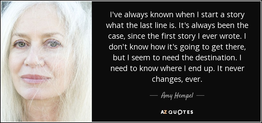 I've always known when I start a story what the last line is. It's always been the case, since the first story I ever wrote. I don't know how it's going to get there, but I seem to need the destination. I need to know where I end up. It never changes, ever. - Amy Hempel