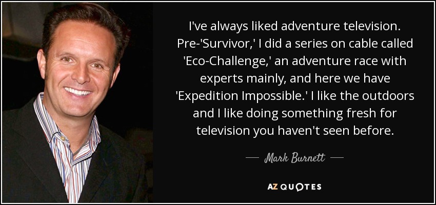 I've always liked adventure television. Pre-'Survivor,' I did a series on cable called 'Eco-Challenge,' an adventure race with experts mainly, and here we have 'Expedition Impossible.' I like the outdoors and I like doing something fresh for television you haven't seen before. - Mark Burnett