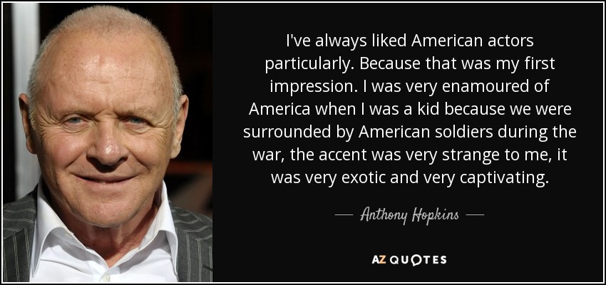 I've always liked American actors particularly. Because that was my first impression. I was very enamoured of America when I was a kid because we were surrounded by American soldiers during the war, the accent was very strange to me, it was very exotic and very captivating. - Anthony Hopkins