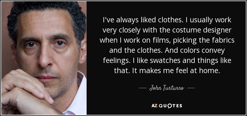 I've always liked clothes. I usually work very closely with the costume designer when I work on films, picking the fabrics and the clothes. And colors convey feelings. I like swatches and things like that. It makes me feel at home. - John Turturro