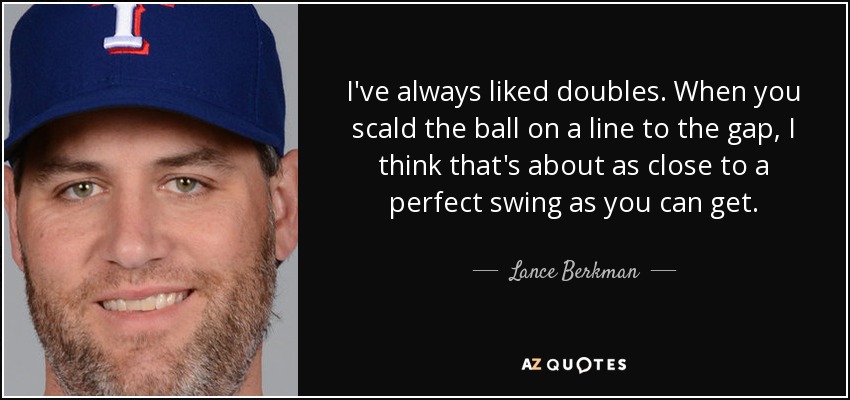 I've always liked doubles. When you scald the ball on a line to the gap, I think that's about as close to a perfect swing as you can get. - Lance Berkman