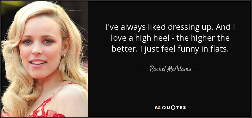 I've always liked dressing up. And I love a high heel - the higher the better. I just feel funny in flats. - Rachel McAdams