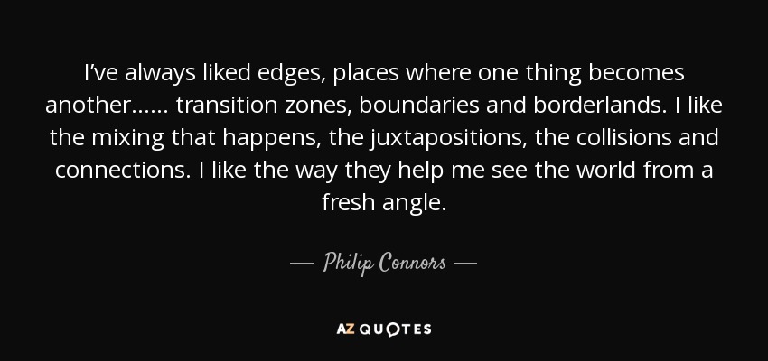 I’ve always liked edges, places where one thing becomes another…… transition zones, boundaries and borderlands. I like the mixing that happens, the juxtapositions, the collisions and connections. I like the way they help me see the world from a fresh angle. - Philip Connors
