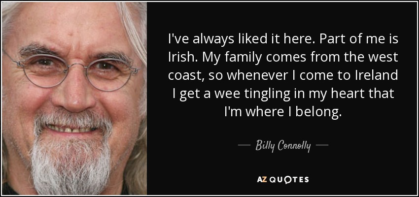 I've always liked it here. Part of me is Irish. My family comes from the west coast, so whenever I come to Ireland I get a wee tingling in my heart that I'm where I belong. - Billy Connolly
