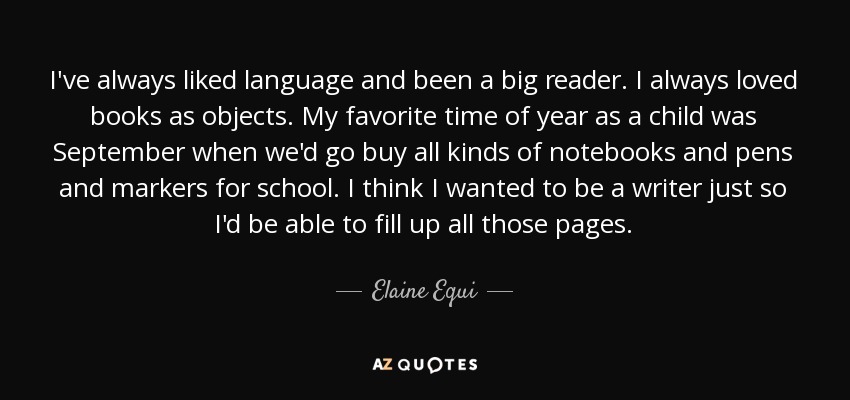 I've always liked language and been a big reader. I always loved books as objects. My favorite time of year as a child was September when we'd go buy all kinds of notebooks and pens and markers for school. I think I wanted to be a writer just so I'd be able to fill up all those pages. - Elaine Equi