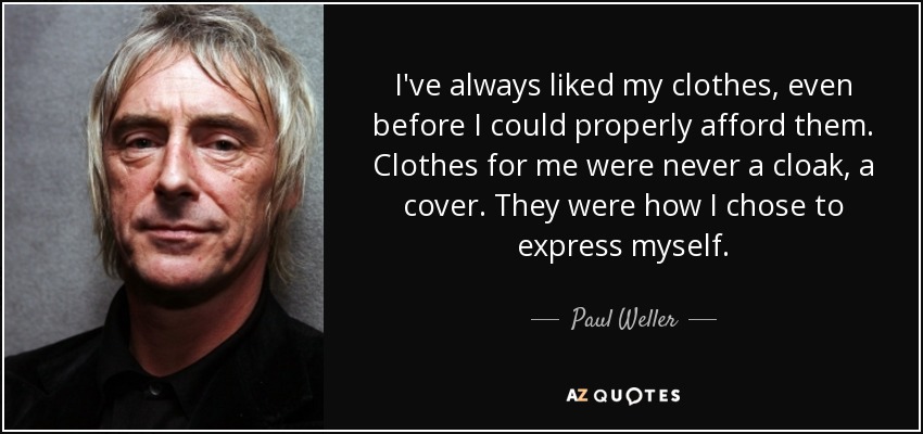 I've always liked my clothes, even before I could properly afford them. Clothes for me were never a cloak, a cover. They were how I chose to express myself. - Paul Weller