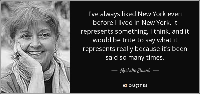 I've always liked New York even before I lived in New York. It represents something, I think, and it would be trite to say what it represents really because it's been said so many times. - Michelle Stuart