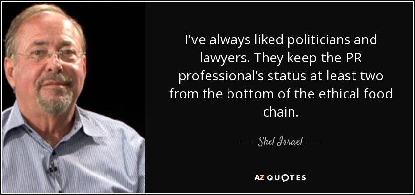 I've always liked politicians and lawyers. They keep the PR professional's status at least two from the bottom of the ethical food chain. - Shel Israel