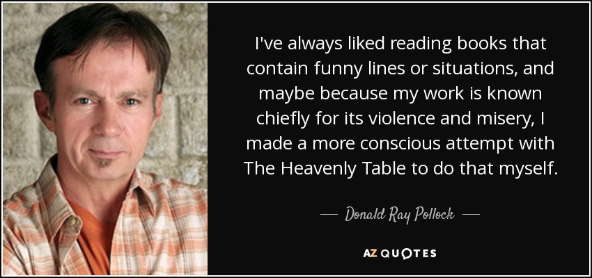 I've always liked reading books that contain funny lines or situations, and maybe because my work is known chiefly for its violence and misery, I made a more conscious attempt with The Heavenly Table to do that myself. - Donald Ray Pollock