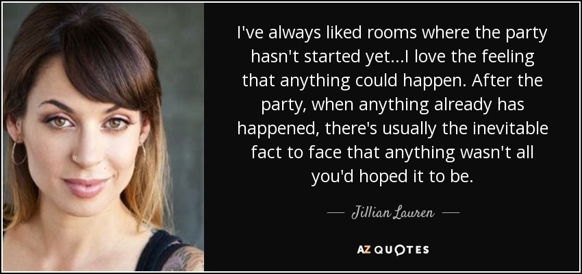 I've always liked rooms where the party hasn't started yet...I love the feeling that anything could happen. After the party, when anything already has happened, there's usually the inevitable fact to face that anything wasn't all you'd hoped it to be. - Jillian Lauren