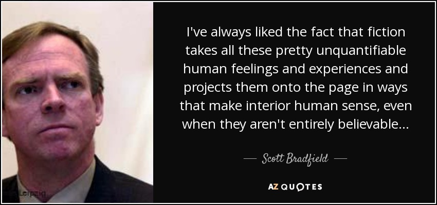 I've always liked the fact that fiction takes all these pretty unquantifiable human feelings and experiences and projects them onto the page in ways that make interior human sense, even when they aren't entirely believable... - Scott Bradfield