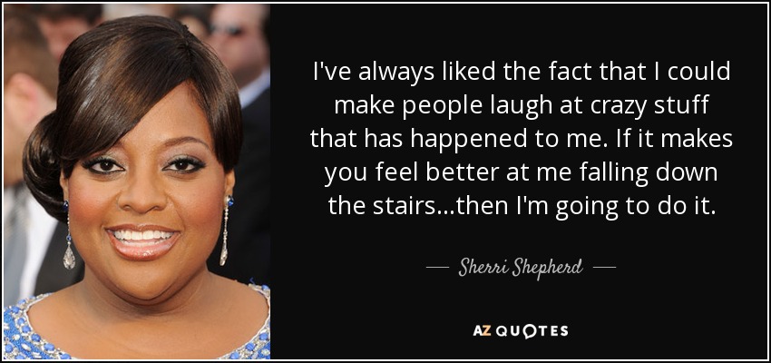 I've always liked the fact that I could make people laugh at crazy stuff that has happened to me. If it makes you feel better at me falling down the stairs...then I'm going to do it. - Sherri Shepherd