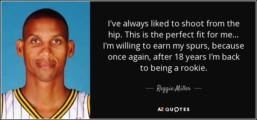 I've always liked to shoot from the hip. This is the perfect fit for me ... I'm willing to earn my spurs, because once again, after 18 years I'm back to being a rookie. - Reggie Miller