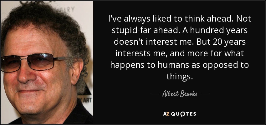 I've always liked to think ahead. Not stupid-far ahead. A hundred years doesn't interest me. But 20 years interests me, and more for what happens to humans as opposed to things. - Albert Brooks
