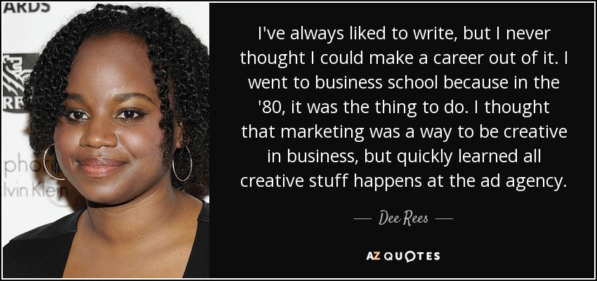 I've always liked to write, but I never thought I could make a career out of it. I went to business school because in the '80, it was the thing to do. I thought that marketing was a way to be creative in business, but quickly learned all creative stuff happens at the ad agency. - Dee Rees